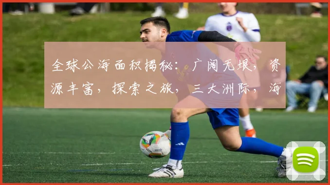 全球公海面积揭秘：广阔无垠，资源丰富，探索之旅，三大洲际，海洋奥秘，等你发现