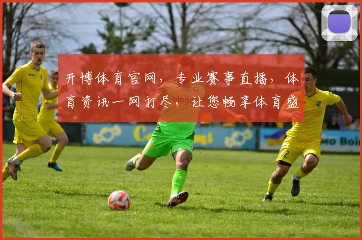 开博体育官网，专业赛事直播，体育资讯一网打尽，让您畅享体育盛宴，尽在开博