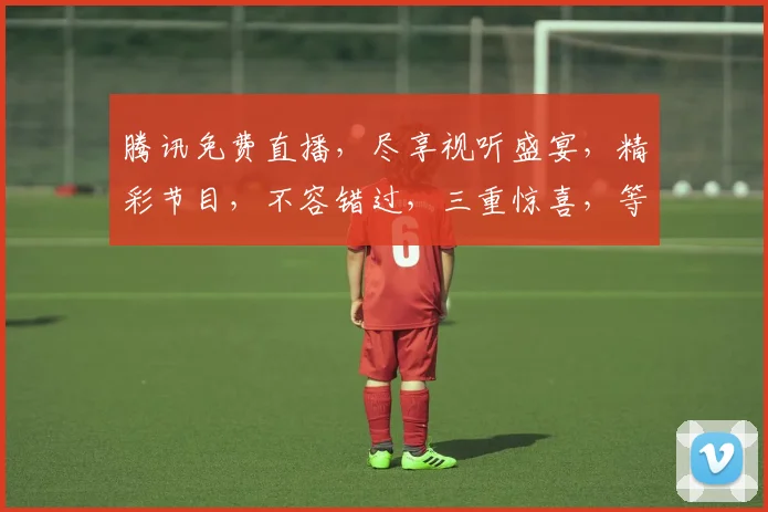 腾讯免费直播，尽享视听盛宴，精彩节目，不容错过，三重惊喜，等你来探索